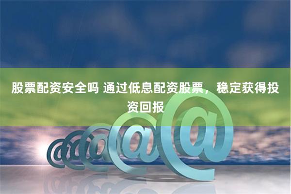股票配资安全吗 通过低息配资股票，稳定获得投资回报
