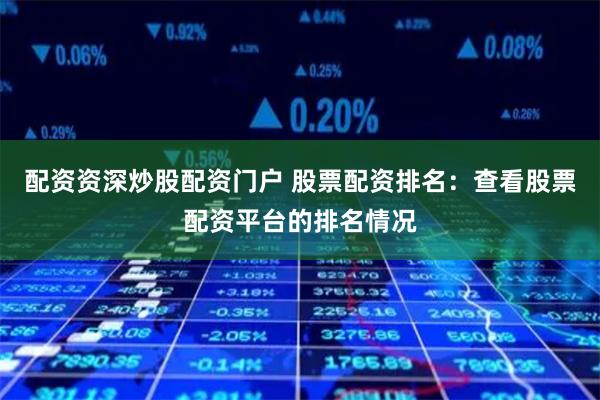 配资资深炒股配资门户 股票配资排名：查看股票配资平台的排名情况