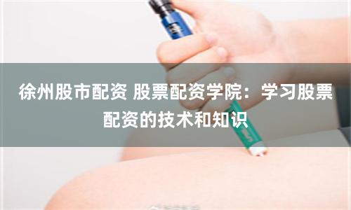 徐州股市配资 股票配资学院：学习股票配资的技术和知识