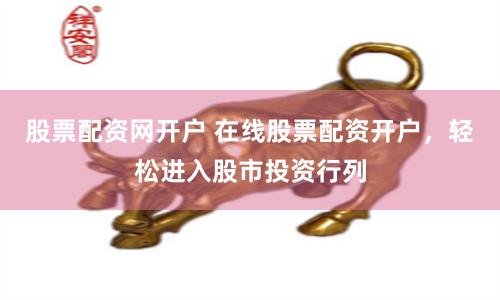 股票配资网开户 在线股票配资开户，轻松进入股市投资行列
