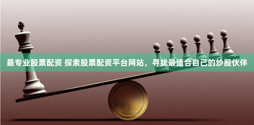 最专业股票配资 探索股票配资平台网站，寻找最适合自己的炒股伙伴
