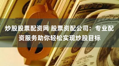 炒股股票配资网 股票资配公司：专业配资服务助你轻松实现炒股目标