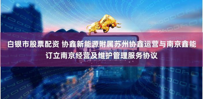 白银市股票配资 协鑫新能源附属苏州协鑫运营与南京鑫能订立南京经营及维护管理服务协议