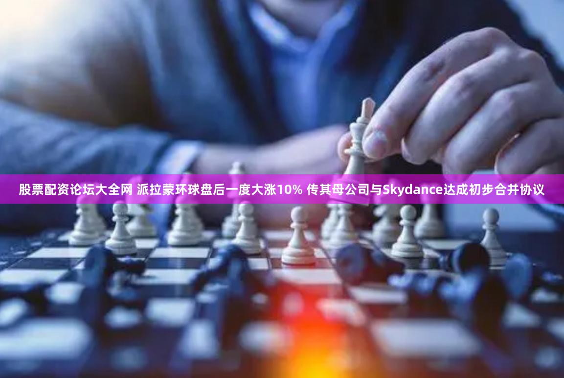 股票配资论坛大全网 派拉蒙环球盘后一度大涨10% 传其母公司与Skydance达成初步合并协议