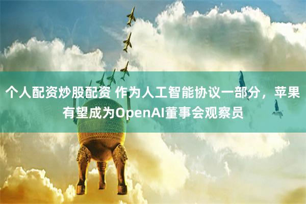 个人配资炒股配资 作为人工智能协议一部分，苹果有望成为OpenAI董事会观察员