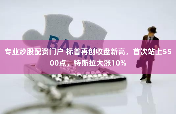 专业炒股配资门户 标普再创收盘新高，首次站上5500点，特斯拉大涨10%