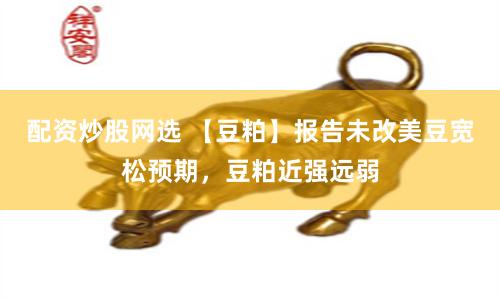 配资炒股网选 【豆粕】报告未改美豆宽松预期，豆粕近强远弱