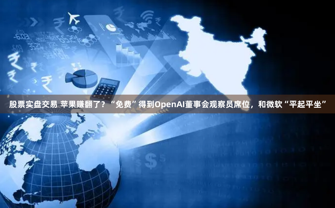 股票实盘交易 苹果赚翻了？“免费”得到OpenAI董事会观察员席位，和微软“平起平坐”