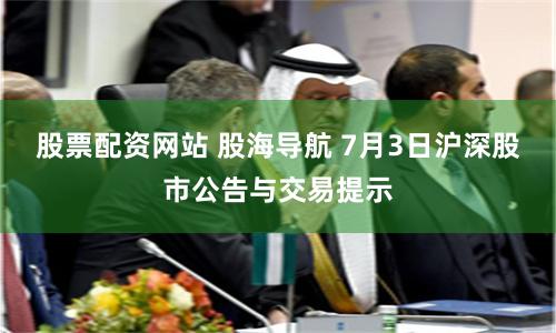 股票配资网站 股海导航 7月3日沪深股市公告与交易提示