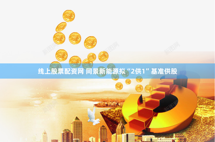 线上股票配资网 同景新能源拟“2供1”基准供股