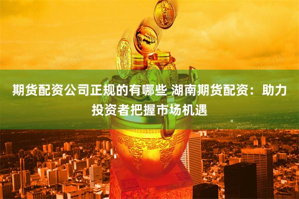 期货配资公司正规的有哪些 湖南期货配资：助力投资者把握市场机遇