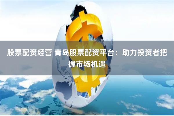 股票配资经营 青岛股票配资平台：助力投资者把握市场机遇