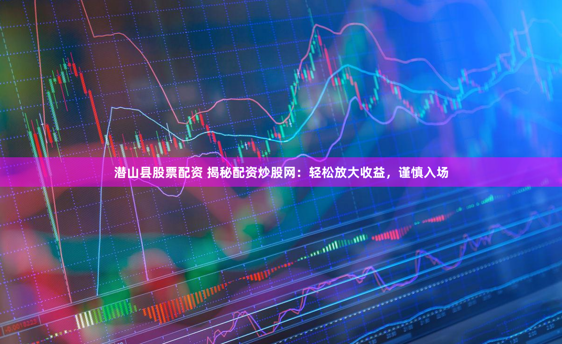 潜山县股票配资 揭秘配资炒股网：轻松放大收益，谨慎入场