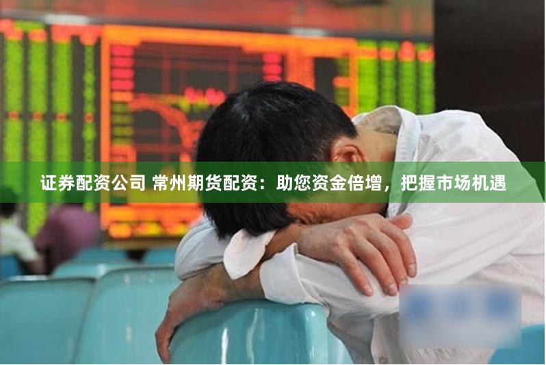证券配资公司 常州期货配资：助您资金倍增，把握市场机遇
