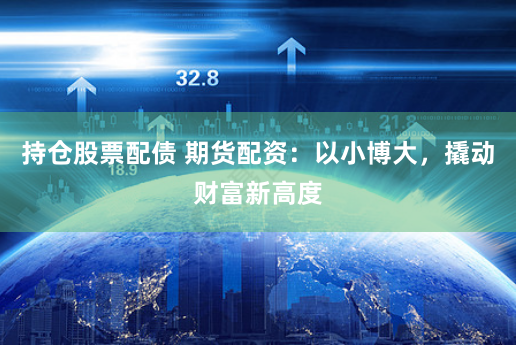 持仓股票配债 期货配资：以小博大，撬动财富新高度