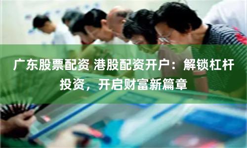 广东股票配资 港股配资开户：解锁杠杆投资，开启财富新篇章