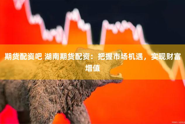 期货配资吧 湖南期货配资：把握市场机遇，实现财富增值