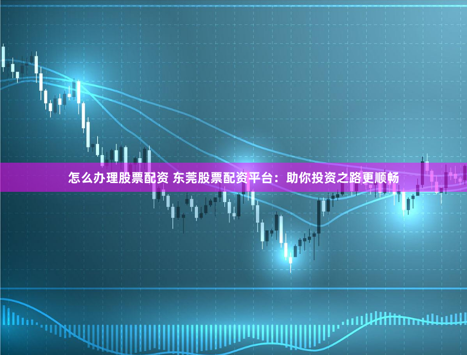 怎么办理股票配资 东莞股票配资平台：助你投资之路更顺畅