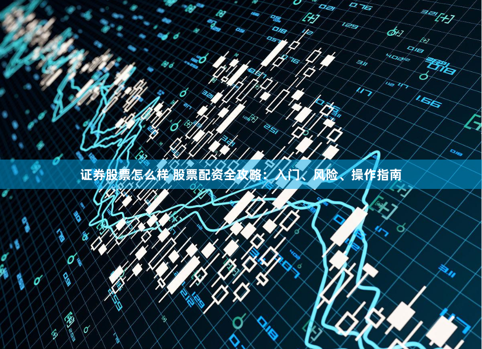 证券股票怎么样 股票配资全攻略：入门、风险、操作指南