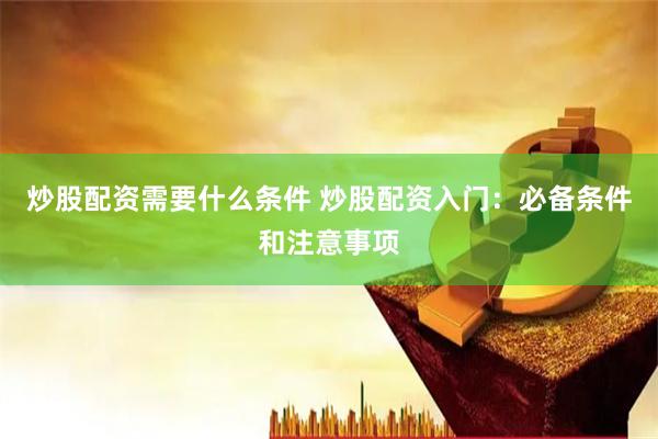 炒股配资需要什么条件 炒股配资入门：必备条件和注意事项