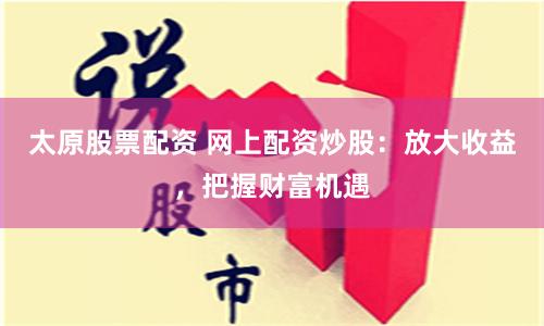 太原股票配资 网上配资炒股：放大收益，把握财富机遇