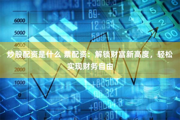 炒股配资是什么 票配资：解锁财富新高度，轻松实现财务自由