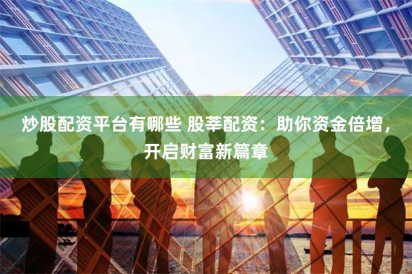 炒股配资平台有哪些 股莘配资：助你资金倍增，开启财富新篇章