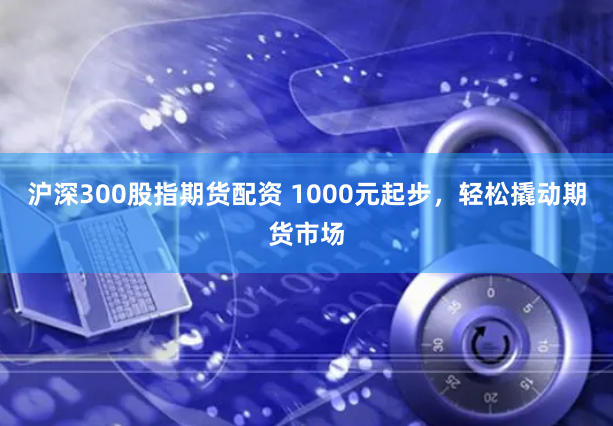 沪深300股指期货配资 1000元起步,轻松撬动期货市场