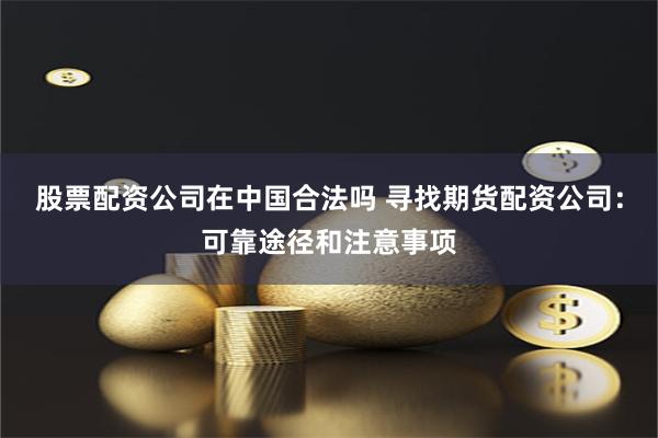 股票配资公司在中国合法吗 寻找期货配资公司:可靠途径和注意事项