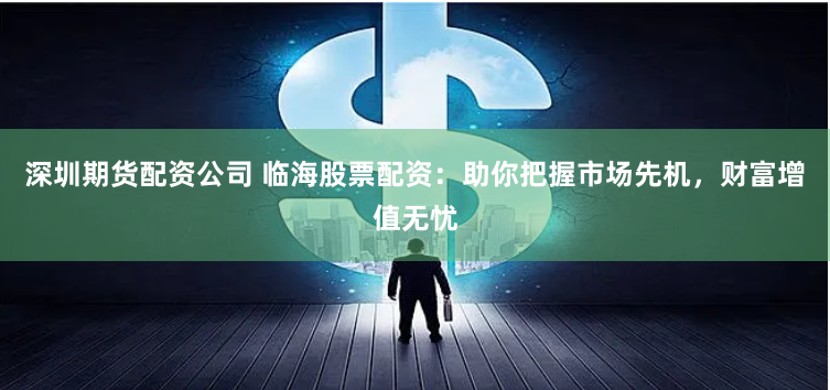 深圳期货配资公司 临海股票配资:助你把握市场先机,财富增值无忧