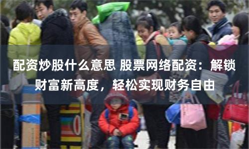 配资炒股什么意思 股票网络配资：解锁财富新高度，轻松实现财务自由