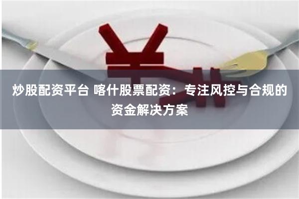 炒股配资平台 喀什股票配资：专注风控与合规的资金解决方案