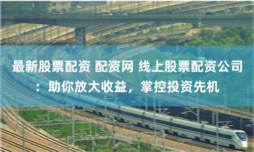 最新股票配资 配资网 线上股票配资公司：助你放大收益，掌控投资先机