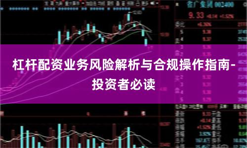 杠杆配资业务风险解析与合规操作指南-投资者必读